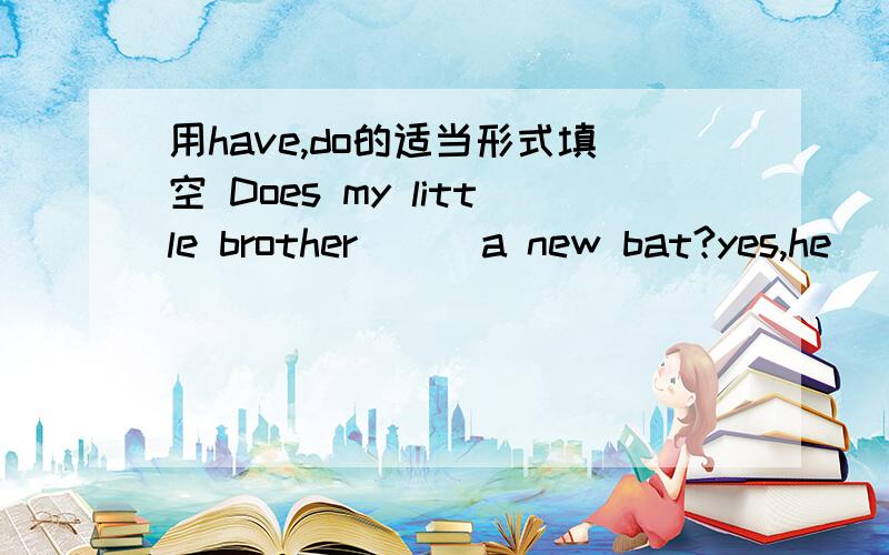 用have,do的适当形式填空 Does my little brother __ a new bat?yes,he___ one