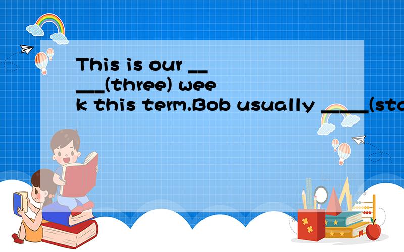 This is our _____(three) week this term.Bob usually _____(start) the day with breakfast.