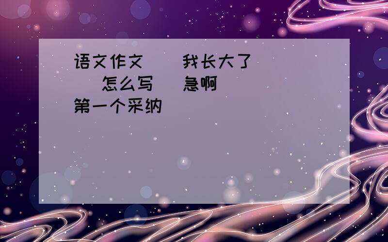 语文作文    我长大了     怎么写   急啊   第一个采纳