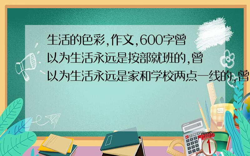 生活的色彩,作文,600字曾以为生活永远是按部就班的,曾以为生活永远是家和学校两点一线的,曾以为生活永远是白底黑字的单色调的.然而,当我在一个夏日的午后,雨过天晴,看见远处的天空出