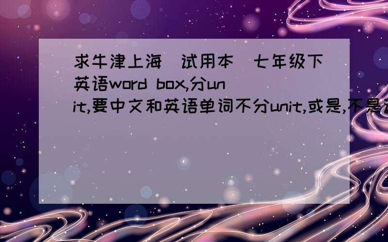 求牛津上海（试用本）七年级下英语word box,分unit,要中文和英语单词不分unit,或是,不是这版本的,还是没有的 都别发话!要分unit还要齐！问了两次/(ㄒoㄒ)/~用了那么多分。没有的真别发~o(>_