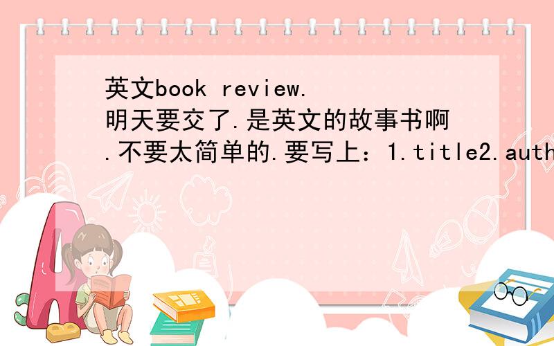 英文book review.明天要交了.是英文的故事书啊.不要太简单的.要写上：1.title2.author3.publisher（要不要写都可以）4.what happens in the story5.which is your favourite part?why?6.why is the book interesting / exciting?7.wh