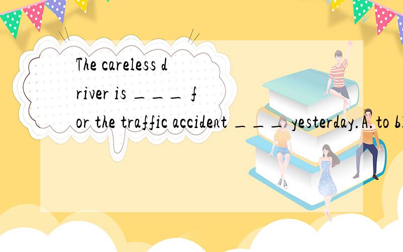 The careless driver is ___ for the traffic accident ___ yesterday.A.to blame; happenedB.to blame; happeningC.to be blamed; happenedD.to be blamed; happening选B 我选A来着