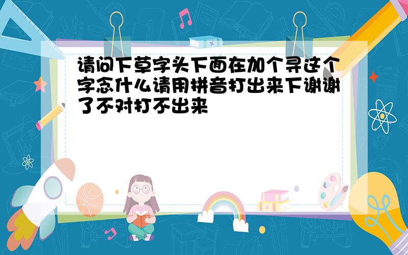 请问下草字头下面在加个寻这个字念什么请用拼音打出来下谢谢了不对打不出来