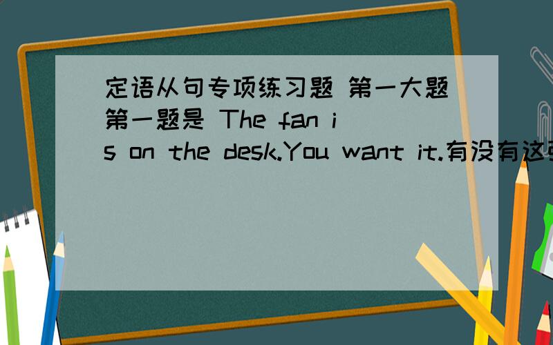 定语从句专项练习题 第一大题第一题是 The fan is on the desk.You want it.有没有这张练习卷定语从句专项练习题 第一大题第一题是 The fan is on the desk.You want it.有没有这张练习卷答案