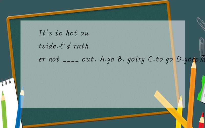 It's to hot outside.l'd rather not ____ out. A.go B. going C.to go D.goes原因