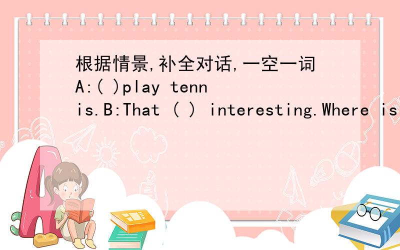 根据情景,补全对话,一空一词A:( )play tennis.B:That ( ) interesting.Where is your ( A:It's under the desk .( ) you have a tennis ( B:No,I don't.I have a football and a volleyball,but I ( ) have a tennis bat.A:( ) your sister ( ) a tennis ba