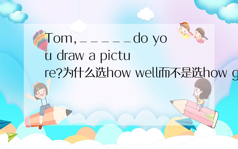 Tom,_____do you draw a picture?为什么选how well而不是选how good