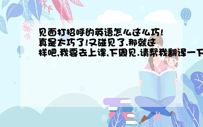 见面打招呼的英语怎么这么巧!真是太巧了!又碰见了.那就这样吧,我要去上课,下周见.请帮我翻译一下以上的句子,