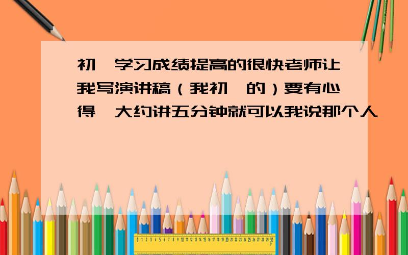 初一学习成绩提高的很快老师让我写演讲稿（我初一的）要有心得,大约讲五分钟就可以我说那个人