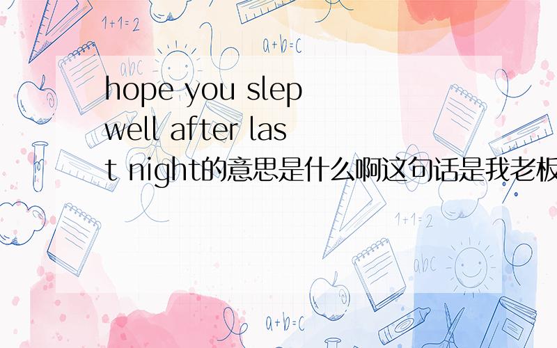 hope you slep well after last night的意思是什么啊这句话是我老板和我说的,因为我那天晚上一直工作到4点,因为我收了工厂的红包的缘故他才这么说的!因为我担心他已经知道我收了红包，说这话的