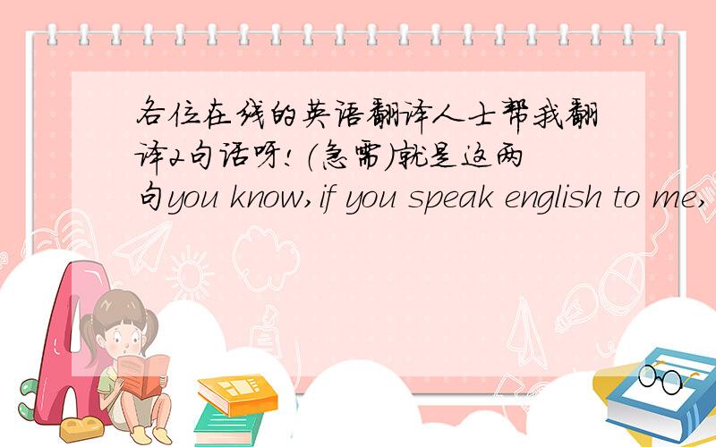 各位在线的英语翻译人士帮我翻译2句话呀!（急需）就是这两句you know,if you speak english to me, youR mom will be happy.if you don t speaking in english to me, i don t want to answer.急需请在一个小时回答呀!胡来的