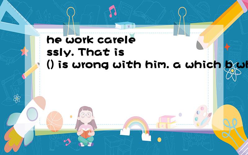 he work carelessly. That is () is wrong with him. a which b where c what d how坐了好几道这样的题。 where 是不是不能引导表语从句请问高手 引导表语从句的词都有 那些？如获帮助感谢之至:）