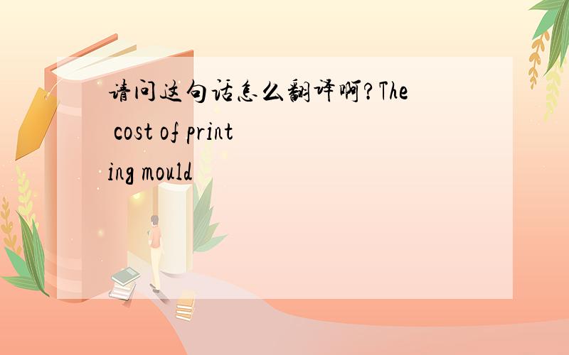 请问这句话怎么翻译啊?The cost of printing mould