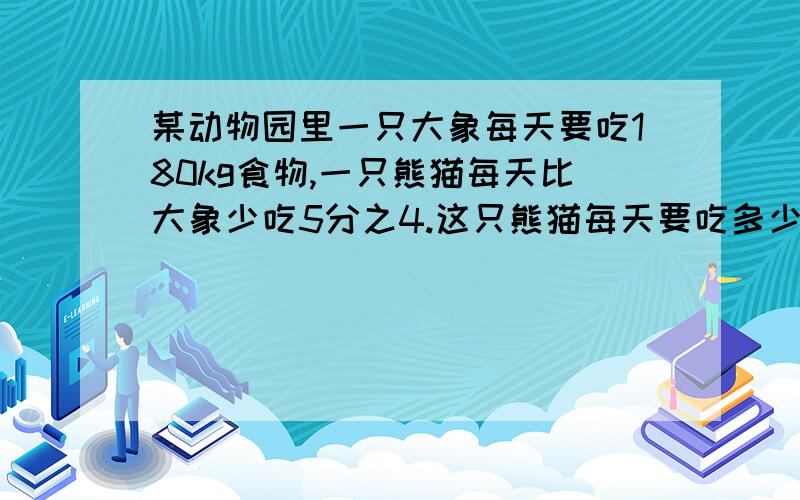 某动物园里一只大象每天要吃180kg食物,一只熊猫每天比大象少吃5分之4.这只熊猫每天要吃多少kg食物?