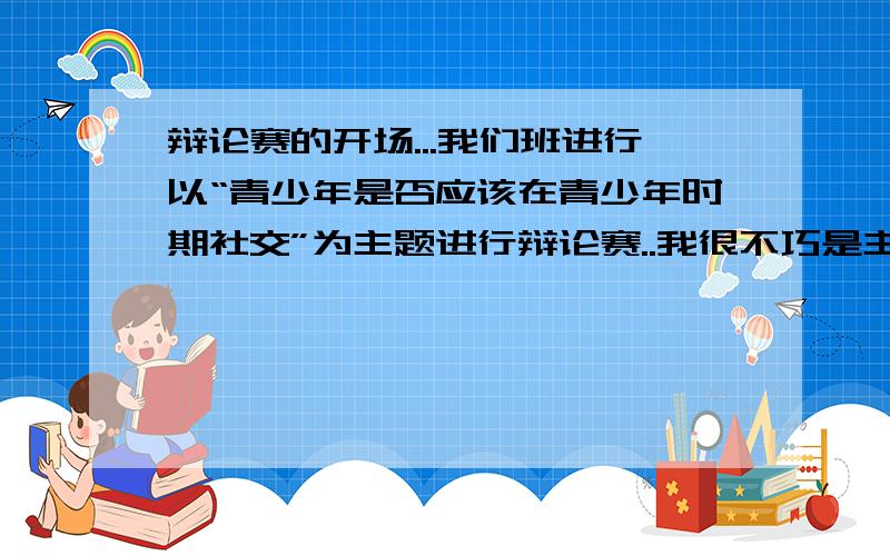 辩论赛的开场...我们班进行以“青少年是否应该在青少年时期社交”为主题进行辩论赛..我很不巧是主持人...杯具的是我不会主持..请问应该说些什么...在线15钟...