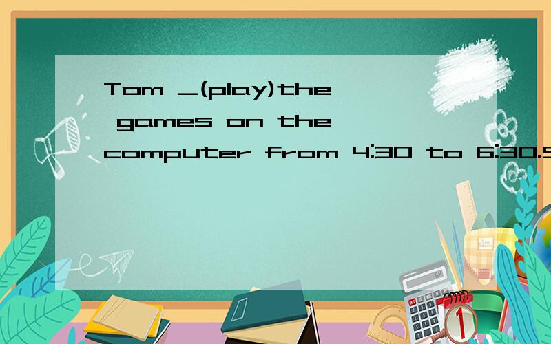 Tom _(play)the games on the computer from 4:30 to 6:30.So he hadn't finished his homework by supper time.