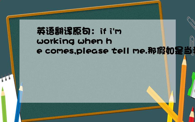 英语翻译原句：if i'm working when he comes,please tell me.那假如是当我正在工作的时候如果他来了,是不是应该说if he comes when i'm working,tell me.假如不用进行时表示将来时,就用将来时will,那可以怎么说