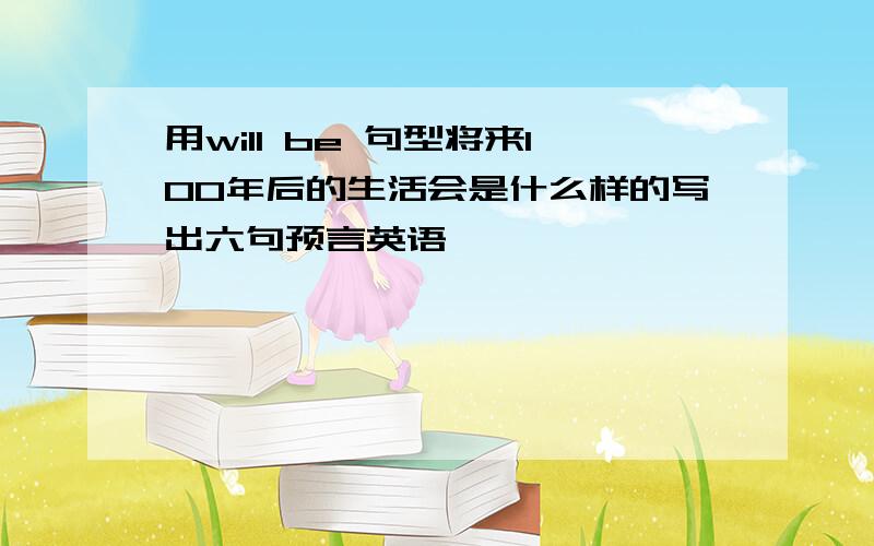 用will be 句型将来100年后的生活会是什么样的写出六句预言英语