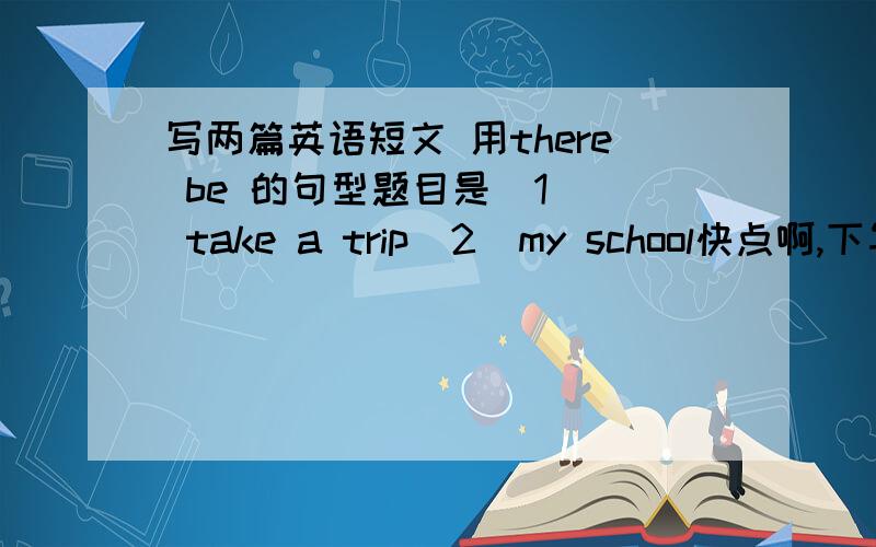 写两篇英语短文 用there be 的句型题目是  1  take a trip  2  my school快点啊,下午四点之前,