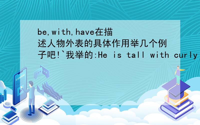 be,with,have在描述人物外表的具体作用举几个例子吧!`我举的:He is tall with curly hair and he is medium build.with可以改成and has