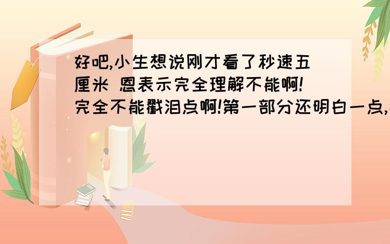 好吧,小生想说刚才看了秒速五厘米 恩表示完全理解不能啊!完全不能戳泪点啊!第一部分还明白一点,不就是贵树与明里这对初恋相隔甚远只求见一面吗,但是第二部分为什么主角就变成了花苗