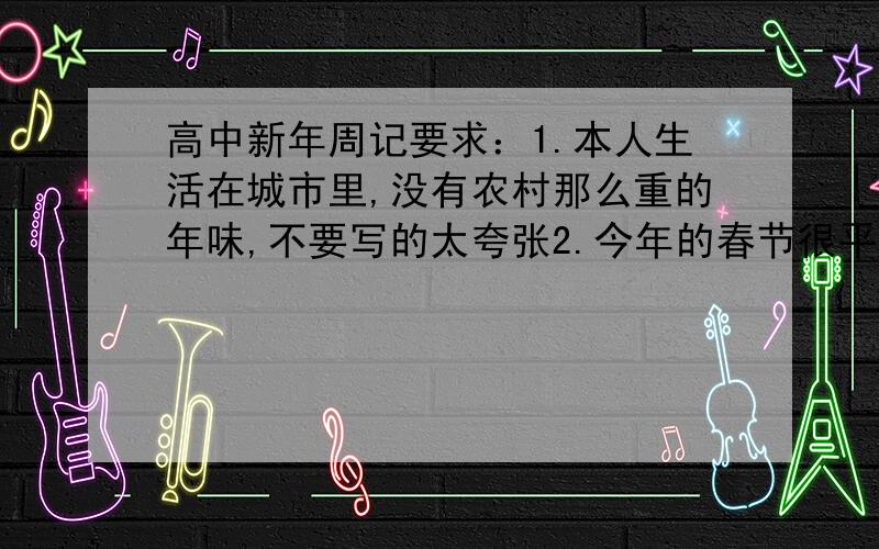 高中新年周记要求：1.本人生活在城市里,没有农村那么重的年味,不要写的太夸张2.今年的春节很平淡,不要写的太开心3.至少要高中作文水平,不要太肤浅4.想帮忙的我欢迎,说废话的请滚蛋!