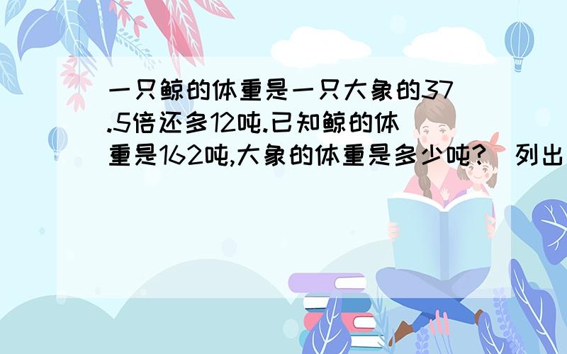 一只鲸的体重是一只大象的37.5倍还多12吨.已知鲸的体重是162吨,大象的体重是多少吨?（列出不同的方程解