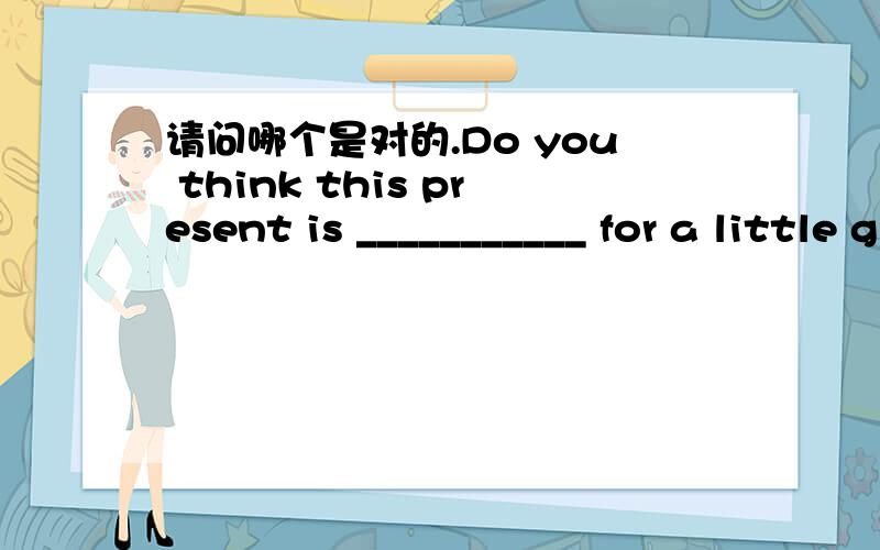 请问哪个是对的.Do you think this present is ___________ for a little girl?A.sufficient B.qualified C.suitable D.useful