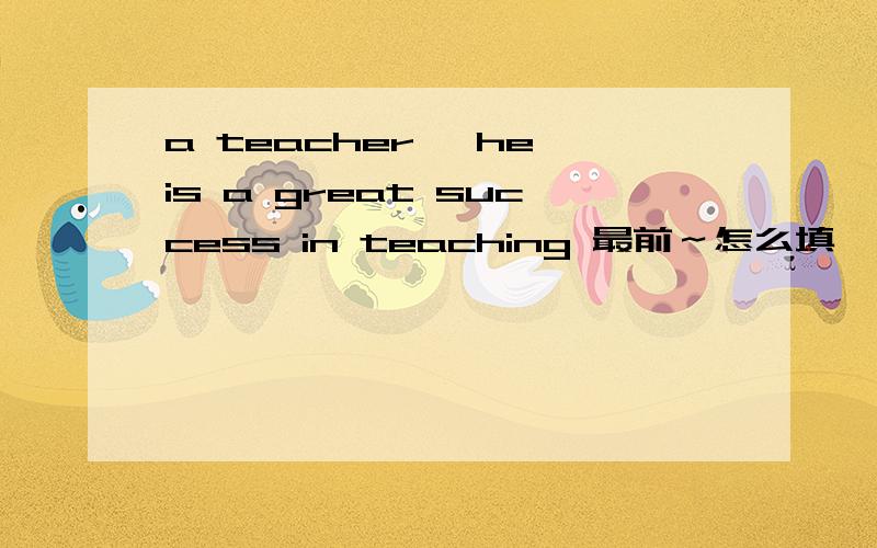 a teacher ,he is a great success in teaching 最前～怎么填