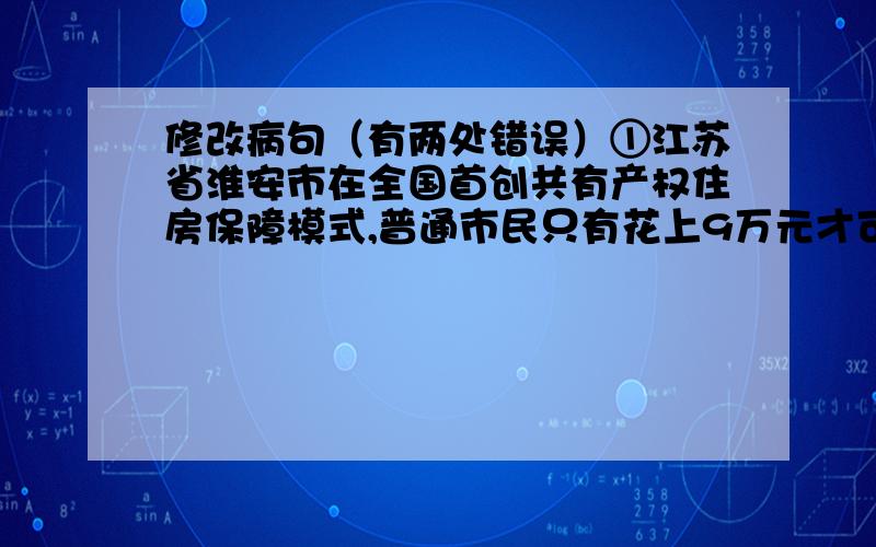 修改病句（有两处错误）①江苏省淮安市在全国首创共有产权住房保障模式,普通市民只有花上9万元才可以买到一套两室一厅的房子.②家庭人均月收入在600元~800元,具有市区城镇常住户口8年