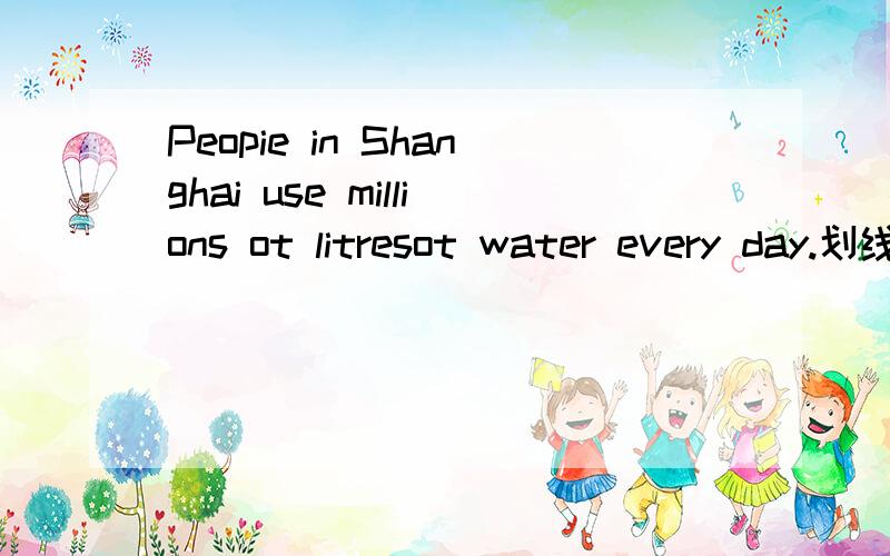 Peopie in Shanghai use millions ot litresot water every day.划线部分提问画millionsot litresot .快