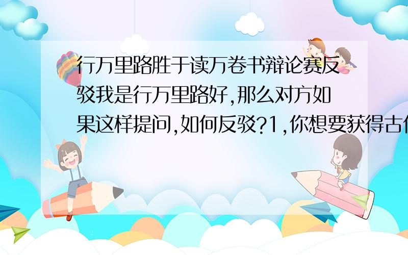 行万里路胜于读万卷书辩论赛反驳我是行万里路好,那么对方如果这样提问,如何反驳?1,你想要获得古代历史知识,难道就要亲自实践,穿越到古代吗?2,如果说,读万卷书等于行万里路,那么反过来