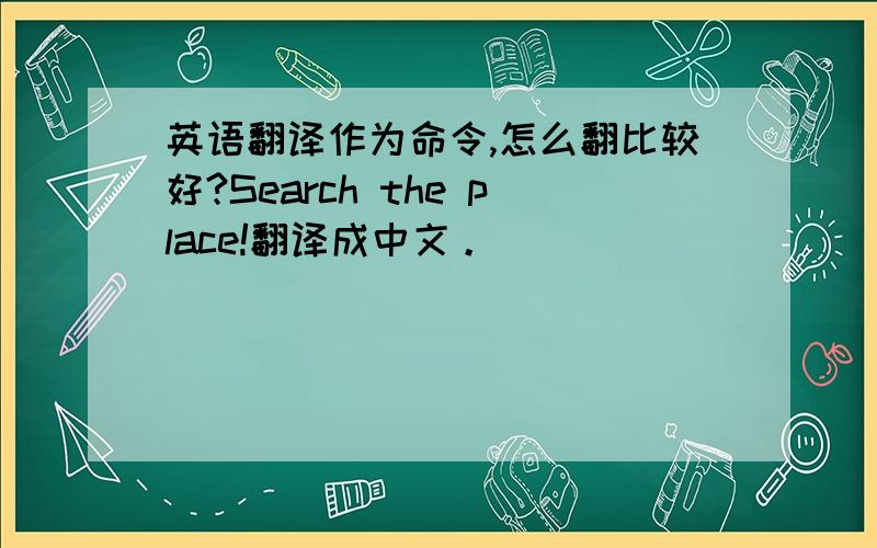 英语翻译作为命令,怎么翻比较好?Search the place!翻译成中文。
