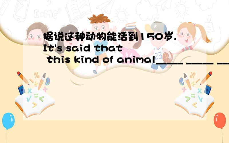 据说这种动物能活到150岁.It's said that this kind of animal_____ _____ _____ _____ 150years old.最好有原因、词组之类的~