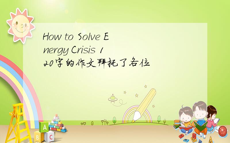 How to Solve Energy Crisis 120字的作文拜托了各位