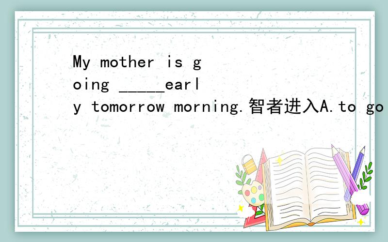 My mother is going _____early tomorrow morning.智者进入A.to go there B.there C.to go to thereD.come here答案应为B,为什么不选A,为什么?