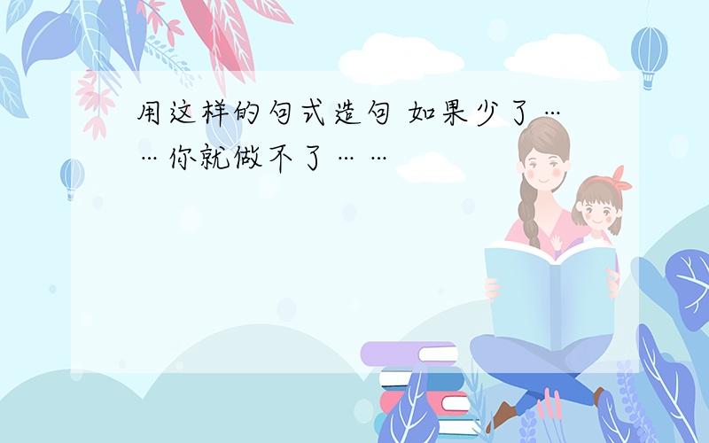 用这样的句式造句 如果少了……你就做不了……