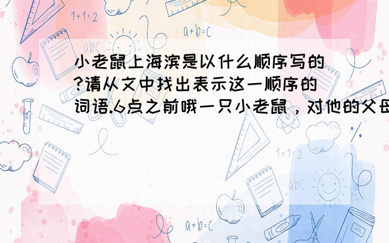 小老鼠上海滨是以什么顺序写的?请从文中找出表示这一顺序的词语.6点之前哦一只小老鼠，对他的父母说，他要到海边去旅行。“这太可怕了！”他们叫道：“世界上到处充满了恐怖，你可