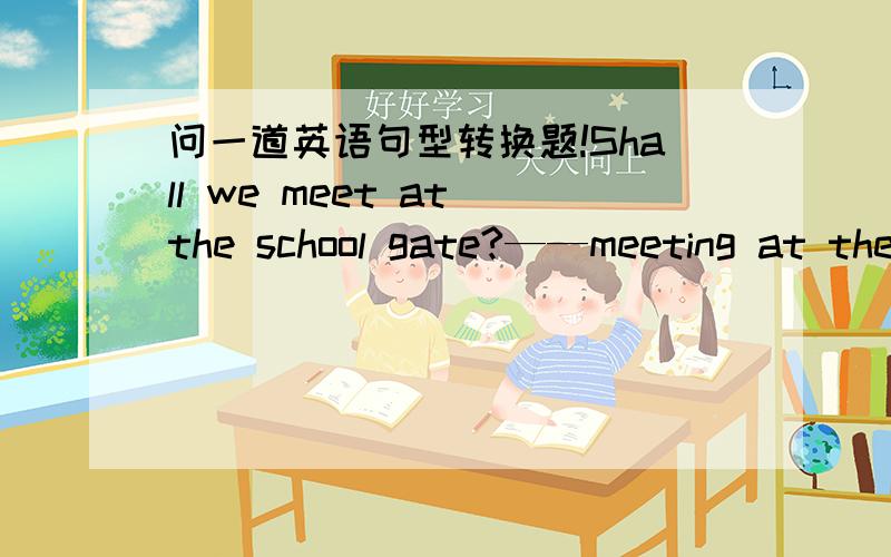 问一道英语句型转换题!Shall we meet at the school gate?——meeting at the cshool gate?