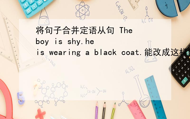 将句子合并定语从句 The boy is shy.he is wearing a black coat.能改成这样吗?-------The boy who is shy is wearing a black coat.为什么?