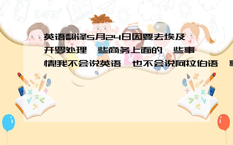 英语翻译5月24日因要去埃及开罗处理一些商务上面的一些事情!我不会说英语,也不会说阿拉伯语,事出紧急不得不去!想请教大家在开罗能不能请到会说中文跟阿拉伯语的翻译,如果有费用一般