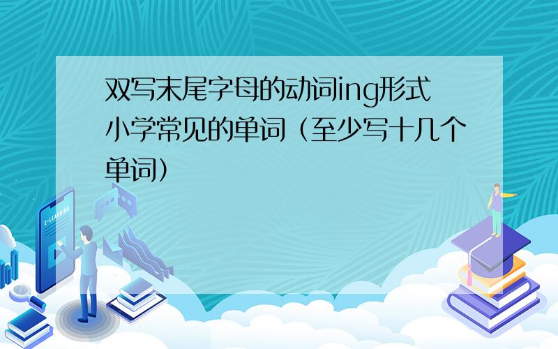 双写末尾字母的动词ing形式小学常见的单词（至少写十几个单词）