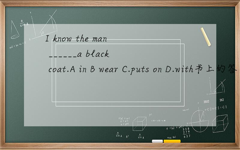 I know the man ______a black coat.A in B wear C.puts on D.with书上的答案为A,又有人说是D,请会此题的朋友分析并给出答案.