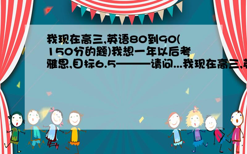 我现在高三,英语80到90(150分的题)我想一年以后考雅思,目标6.5———请问...我现在高三,英语80到90(150分的题)我想一年以后考雅思,目标6.5———请问有什么好的建议或方法吗谢谢(我人在重庆)