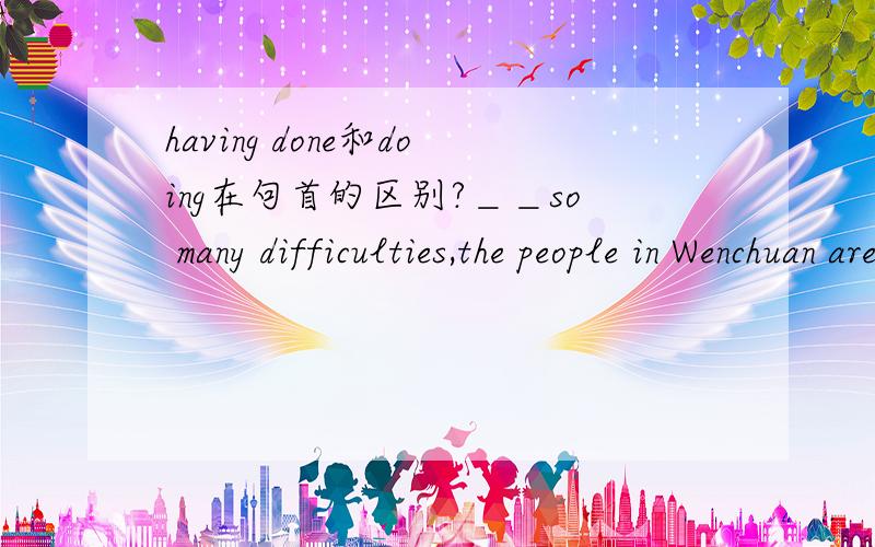 having done和doing在句首的区别?＿＿so many difficulties,the people in Wenchuan are still trying their best ti rebuilt their hometown optimistically.A.Faced   B.Having faced   C.To face   D.Facing可以的话 分析一下每一个选项