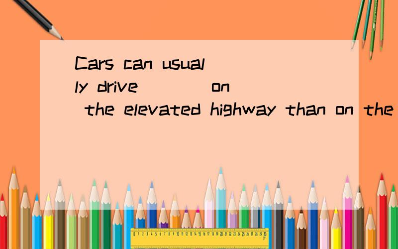 Cars can usually drive____on the elevated highway than on the road.