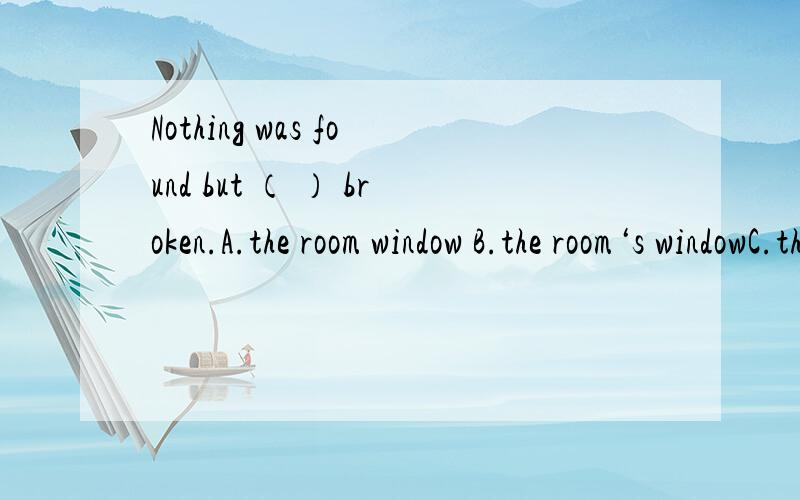 Nothing was found but （ ） broken.A.the room window B.the room‘s windowC.the room of the window D.the window of room 理由呢