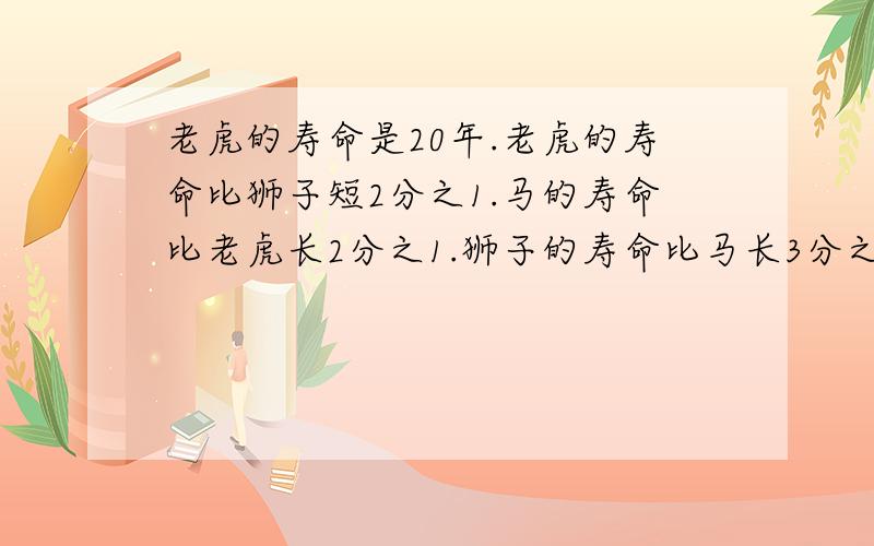 老虎的寿命是20年.老虎的寿命比狮子短2分之1.马的寿命比老虎长2分之1.狮子的寿命比马长3分之1.不要直接写答案!我杂知道你杂算的?对了！一个是求狮子能活多少年？一个是 马的寿命有多长