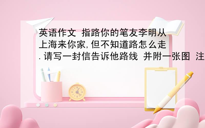 英语作文 指路你的笔友李明从上海来你家,但不知道路怎么走.请写一封信告诉他路线 并附一张图 注明路名和主要建筑不少于9句话